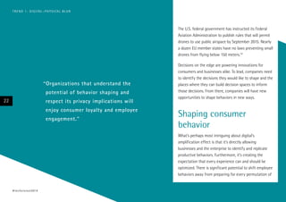 The U.S. federal government has instructed its Federal
Aviation Administration to publish rules that will permit
drones to use public airspace by September 2015. Nearly
a dozen EU member states have no laws preventing small
drones from flying below 150 meters.22
Decisions on the edge are powering innovations for
consumers and businesses alike. To lead, companies need
to identify the decisions they would like to shape and the
places where they can build decision spaces to inform
those decisions. From there, companies will have new
opportunities to shape behaviors in new ways.
Shaping consumer
behavior
What’s perhaps most intriguing about digital’s
amplification effect is that it’s directly allowing
businesses and the enterprise to identify and replicate
productive behaviors. Furthermore, it’s creating the
expectation that every experience can and should be
optimized. There is significant potential to shift employee
behaviors away from preparing for every permutation of
“Organizations that understand the
potential of behavior shaping and
respect its privacy implications will
enjoy consumer loyalty and employee
engagement.”
22
#techvision2014
TREND 1: DIGITAL–PHYSICAL BLUR
 