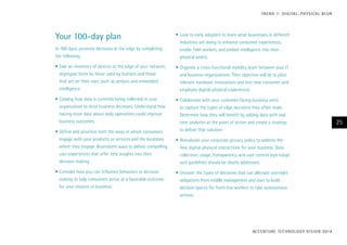 Your 100-day plan
In 100 days, promote decisions at the edge by completing
the following:
•	Take an inventory of devices at the edge of your network;
segregate them by those used by humans and those
that act on their own, such as sensors and embedded
intelligence.
•	Catalog how data is currently being collected in your
organization to drive business decisions. Understand how
having more data about daily operations could improve
business outcomes.
•	Define and prioritize both the ways in which consumers
engage with your products or services and the locations
where they engage. Brainstorm ways to deliver compelling
user experiences that offer new insights into their
decision making.
•	Consider how you can influence behaviors or decision
making to help consumers arrive at a favorable outcome
for your mission or business.
•	Look to early adopters to learn what businesses in different
industries are doing to enhance consumer experiences,
enable field workers, and embed intelligence into their
physical assets.
•	Organize a cross-functional mobility team between your IT
and business organizations. Their objective will be to pilot
relevant hardware innovations and test new consumer and
employee digital-physical experiences.
•	Collaborate with your customer-facing business units
to capture the types of edge decisions they often make.
Determine how they will benefit by adding data with real
time analytics at the point of action and create a strategy
to deliver that solution.
•	Reevaluate your corporate privacy policy to address the
new digital-physical interactions for your business. Data
collection, usage, transparency, and user control (opt in/opt
out) guidelines should be clearly addressed.
•	Uncover the types of decisions that can alleviate oversight
obligations from middle management and start to build
decision spaces for front-line workers to take autonomous
actions.
ACCENTURE TECHNOLOGY VISION 2014
25
TREND 1: DIGITAL–PHYSICAL BLUR
 