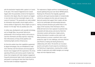with the destination hospital while a patient is in transit.
In the past, if this research happened at all, it would
happen when the paramedics arrived at the hospital or
returned to their depots. Now, the research can happen
in near real-time and have meaningful impact on the
course of treatment.24
The paramedics are newly enabled
by information that provides critical insights within a
narrow window of opportunity; those insights can spur a
decision “on the edge” that can possibly save a life.
In similar ways, developments with wearable technology,
such as Google Glass, may provide field-service
professionals in the oil and gas industry with access to
real-time information and deep expertise—improving
their effectiveness at fixing remote pipelines and
maintaining highly sensitive infrastructure.
As front-line workers have their capabilities augmented
by digital technologies, they are emboldened to make
more informed, real-time decisions and encouraged to
become more engaged with the organization. This drives
operating efficiency and revenue growth. Studies have
shown that companies with high employee engagement
frequently demonstrate higher levels of operating income
and growth in earnings per share than those found to
have low levels of employee engagement.
The implications of digital workforce transformations go
beyond updating bring-your-own-device (BYOD) policies.
Realizing the efficiencies from digitally augmented
workforces will require business leaders to fundamentally
rethink how employees do their jobs and reassess the
back-end systems that support them. Leaders will also
need to be comfortable with decentralized decision-
making as business decisions get pushed closer to the
edges of their business. Chief information officers
(CIOs) will need to be more cognizant of potential risks
associated with data privacy and security. Real-time
information systems will become a higher priority.
Getting information to workers as they need it will
allow businesses to uncover a workforce that is more
productive, eager for new challenges, and more effective
and efficient at making and sharing decisions by
collaborating with others. The benefits can rise above
quantity and quality of work output by contributing to
the flattening of organizations—meaning that a smaller
number of supervisors and middle managers can manage
larger and more dispersed teams.
27
ACCENTURE TECHNOLOGY VISION 2014
TREND 1: DIGITAL–PHYSICAL BLUR
 