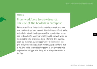TREND 2
From workforce to crowdsource:
The rise of the borderless enterprise
Picture a workforce that extends beyond your employees: one
that consists of any user connected to the Internet. Cloud, social,
and collaboration technologies now allow organizations to tap
into vast pools of resources across the world, many of whom are
motivated to help. Channeling these efforts to drive business
goals is a challenge, but the opportunity is enormous: it can
give every business access to an immense, agile workforce that
is not only better suited to solving some of the problems that
organizations struggle with today but in many cases will do it
for free.
ACCENTURE TECHNOLOGY VISION 2014
29
TREND 2: FROM WORKFORCE TO CROWDSOURCE
 