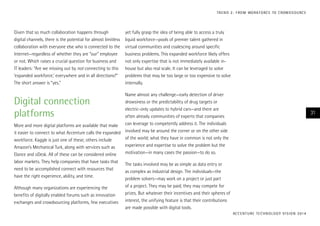 Given that so much collaboration happens through
digital channels, there is the potential for almost limitless
collaboration with everyone else who is connected to the
Internet—regardless of whether they are “our” employee
or not. Which raises a crucial question for business and
IT leaders: “Are we missing out by not connecting to this
‘expanded workforce,’ everywhere and in all directions?”
The short answer is “yes.”
Digital connection
platforms
More and more digital platforms are available that make
it easier to connect to what Accenture calls the expanded
workforce. Kaggle is just one of these; others include
Amazon’s Mechanical Turk, along with services such as
Elance and oDesk. All of these can be considered online
labor markets. They help companies that have tasks that
need to be accomplished connect with resources that
have the right experience, ability, and time.
Although many organizations are experiencing the
benefits of digitally enabled forums such as innovation
exchanges and crowdsourcing platforms, few executives
yet fully grasp the idea of being able to access a truly
liquid workforce—pools of premier talent gathered in
virtual communities and coalescing around specific
business problems. This expanded workforce likely offers
not only expertise that is not immediately available in-
house but also real scale. It can be leveraged to solve
problems that may be too large or too expensive to solve
internally.
Name almost any challenge—early detection of driver
drowsiness or the predictability of drug targets or
electric-only updates to hybrid cars—and there are
often already communities of experts that companies
can leverage to competently address it. The individuals
involved may be around the corner or on the other side
of the world; what they have in common is not only the
experience and expertise to solve the problem but the
motivation—in many cases the passion—to do so.
The tasks involved may be as simple as data entry or
as complex as industrial design. The individuals—the
problem solvers—may work on a project or just part
of a project. They may be paid; they may compete for
prizes. But whatever their incentives and their spheres of
interest, the unifying feature is that their contributions
are made possible with digital tools.
ACCENTURE TECHNOLOGY VISION 2014
31
TREND 2: FROM WORKFORCE TO CROWDSOURCE
 