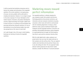It will be essential that borderless enterprises work to
harness the energies and enthusiasm of the expanded
workforce. The current workforce is not going away,
of course; not every problem will be well suited to
crowdsourced solutions. However, it is no longer enough
to rely only on groups of in-house individuals to drive
market research, innovation, and product-development
activities. Digital technology has brought a global voice
to those functions. It is pushing out the boundaries that
previously defined the enterprise workforce. It’s not an
overstatement to say that business leaders now need
new perspectives on the nature of work itself.
Let’s walk through a few of the ways in which leading
businesses are starting to harness the expanded
workforce.
Marketing moves toward
perfect information
The expanded workforce is already changing the
way companies market their products and services.
Technology platforms that promote comments, user
interaction, and even consumer investment are giving
consumers a direct voice with which to communicate
with the marketing department. In doing so, these
platforms create a porous membrane between paid
employees and the expanded workforce. Consumers are
providing richly detailed information, giving companies
an unprecedented level of insight into their products,
how they’re used, and the consumers that buy them.
With the right digital tools in place, producers can
predict better than ever how the market will react to
their products and who will buy them. They can segment
markets more discretely and test premium feature sets
to see who will pay for them. The new approach trades
abstract market projections for data-driven market
decisions; consider the difference in outcomes between
ACCENTURE TECHNOLOGY VISION 2014
33
TREND 2: FROM WORKFORCE TO CROWDSOURCE
 