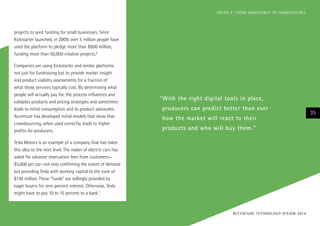 projects to seed funding for small businesses. Since
Kickstarter launched, in 2009, over 5 million people have
used the platform to pledge more than $900 million,
funding more than 50,000 creative projects.6
Companies are using Kickstarter and similar platforms
not just for fundraising but to provide market insight
and product viability assessments for a fraction of
what those services typically cost. By determining what
people will actually pay for, the process influences and
validates products and pricing strategies and sometimes
leads to initial consumption and to product advocates.
Accenture has developed initial models that show that
crowdsourcing, when used correctly, leads to higher
profits for producers.
Tesla Motors is an example of a company that has taken
this idea to the next level. The maker of electric cars has
asked for advance reservation fees from customers—
$5,000 per car—not only confirming the extent of demand
but providing Tesla with working capital to the tune of
$130 million. These “funds” are willingly provided by
eager buyers for zero percent interest. Otherwise, Tesla
might have to pay 10 to 15 percent to a bank.7
“With the right digital tools in place,
producers can predict better than ever
how the market will react to their
products and who will buy them.”
35
ACCENTURE TECHNOLOGY VISION 2014
TREND 2: FROM WORKFORCE TO CROWDSOURCE
 