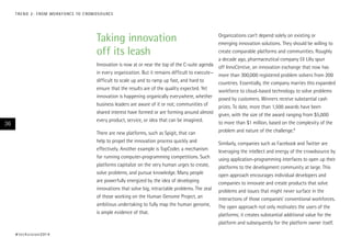 Taking innovation
off its leash
Innovation is now at or near the top of the C-suite agenda
in every organization. But it remains difficult to execute—
difficult to scale up and to ramp up fast, and hard to
ensure that the results are of the quality expected. Yet
innovation is happening organically everywhere, whether
business leaders are aware of it or not; communities of
shared interest have formed or are forming around almost
every product, service, or idea that can be imagined.
There are new platforms, such as Spigit, that can
help to propel the innovation process quickly and
effectively. Another example is TopCoder, a mechanism
for running computer-programming competitions. Such
platforms capitalize on the very human urges to create,
solve problems, and pursue knowledge. Many people
are powerfully energized by the idea of developing
innovations that solve big, intractable problems. The zeal
of those working on the Human Genome Project, an
ambitious undertaking to fully map the human genome,
is ample evidence of that.
Organizations can’t depend solely on existing or
emerging innovation solutions. They should be willing to
create comparable platforms and communities. Roughly
a decade ago, pharmaceutical company Eli Lilly spun
off InnoCentive, an innovation exchange that now has
more than 300,000 registered problem solvers from 200
countries. Essentially, the company marries this expanded
workforce to cloud-based technology to solve problems
posed by customers. Winners receive substantial cash
prizes. To date, more than 1,500 awards have been
given, with the size of the award ranging from $5,000
to more than $1 million, based on the complexity of the
problem and nature of the challenge.8
Similarly, companies such as Facebook and Twitter are
leveraging the intellect and energy of the crowdsource by
using application-programming interfaces to open up their
platforms to the development community at large. This
open approach encourages individual developers and
companies to innovate and create products that solve
problems and issues that might never surface in the
interactions of those companies’ conventional workforces.
The open approach not only motivates the users of the
platforms; it creates substantial additional value for the
platform and subsequently for the platform owner itself.
#techvision2014
36
TREND 2: FROM WORKFORCE TO CROWDSOURCE
 