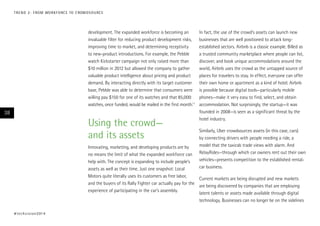 development. The expanded workforce is becoming an
invaluable filter for reducing product development risks,
improving time to market, and determining receptivity
to new-product introductions. For example, the Pebble
watch Kickstarter campaign not only raised more than
$10 million in 2012 but allowed the company to gather
valuable product intelligence about pricing and product
demand. By interacting directly with its target customer
base, Pebble was able to determine that consumers were
willing pay $150 for one of its watches and that 85,000
watches, once funded, would be mailed in the first month.11
Using the crowd—
and its assets
Innovating, marketing, and developing products are by
no means the limit of what the expanded workforce can
help with. The concept is expanding to include people’s
assets as well as their time. Just one snapshot: Local
Motors quite literally uses its customers as free labor,
and the buyers of its Rally Fighter car actually pay for the
experience of participating in the car’s assembly.
In fact, the use of the crowd’s assets can launch new
businesses that are well positioned to attack long-
established sectors. Airbnb is a classic example. Billed as
a trusted community marketplace where people can list,
discover, and book unique accommodations around the
world, Airbnb uses the crowd as the untapped source of
places for travelers to stay. In effect, everyone can offer
their own home or apartment as a kind of hotel. Airbnb
is possible because digital tools—particularly mobile
phones—make it very easy to find, select, and obtain
accommodation. Not surprisingly, the startup—it was
founded in 2008—is seen as a significant threat by the
hotel industry.
Similarly, Uber crowdsources assets (in this case, cars)
by connecting drivers with people needing a ride, a
model that the taxicab trade views with alarm. And
RelayRides—through which car owners rent out their own
vehicles—presents competition to the established rental-
car business.
Current markets are being disrupted and new markets
are being discovered by companies that are employing
latent talents or assets made available through digital
technology. Businesses can no longer be on the sidelines
#techvision2014
38
TREND 2: FROM WORKFORCE TO CROWDSOURCE
 