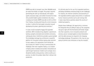 DARPA was able to translate more than 200,000 words
per week from Arabic to English. This project required
partitioning the work up meticulously, with explicit
quality-assurance steps, and ranked incentives for those
who provided higher-quality translations. By using a
crowdsourced model, DARPA was able to shift its effort
from finding, recruiting and hiring the correct resources
to where it will do the most good, innovation around
developing the project, planning and incentives.12
It is also crucial to properly engage the expanded
workforce. With crowdsourcing, adoption is paramount;
lacking a properly motivated and incented community,
nothing gets done. InnoCentive provides a great example.
The knowledge exchange has not become a powerful
platform for innovation without paying close attention
to every aspect of its operations—from setting the
size of prizes for “solvers” to how it communicates the
challenges. One more snapshot: Quirky, a co-creation
company whose crowdsourced product innovations are
sold through mainstream retailers such as Target, has a
disciplined weekly voting process—online as well as on-
premise—to select the product ideas that it will put into
production.
It’s still early days for the use of an expanded workforce,
and being a borderless enterprise brings its own challenges.
For instance, the inherent transience and anonymity of
the expanded workforce places sharp limits on traditional
human resources activities such as job training. And
it raises many thorny questions about the security of
intellectual property.
Despite these challenges, the opportunity is immense
for enterprises that are willing to step up. The companies
that get it right will find themselves with better insight
into their customers, more-innovative products and
services, and an increased agility to retool themselves
with the skills necessary to respond to the changing
technology landscape. The question is this: how are you
going to position your enterprise to reap the rewards?
#techvision2014
40
TREND 2: FROM WORKFORCE TO CROWDSOURCE
 