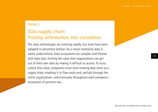 TREND 3
Data supply chain:
Putting information into circulation
Yes, data technologies are evolving rapidly, but most have been
adopted in piecemeal fashion. As a result, enterprise data is
vastly underutilized. Data ecosystems are complex and littered
with data silos, limiting the value that organizations can get
out of their own data by making it difficult to access. To truly
unlock that value, companies must start treating data more as a
supply chain, enabling it to flow easily and usefully through the
entire organization—and eventually throughout each company’s
ecosystem of partners too.
ACCENTURE TECHNOLOGY VISION 2014
43
TREND 3: DATA SUPPLY CHAIN
 