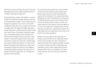According to research by Gartner, 85 percent of Fortune
500 organizations will be unable to exploit big data for
competitive advantage through 2015.5
The high performers, however, will embark on a journey
to ROI; they will liberate their data, generate value from
it, and operationalize insights to drive strategic decisions
through the organization. Key to their success will be
managing their data like any core product—in the context
of a supply chain. The supply chain begins when data is
created, imported, or combined with other data. The data
then moves, flows, and transforms through the supply
chain, incrementally acquiring value. And while there
may be diversions along the way, such as when a data
“product” is removed for repairs (in other words, data
cleansing), the supply chain ends with a valuable insight
as its output. Guiding this movement is a data services
platform. Analogous to the blueprint of a factory floor,
this platform provides the structure for the intelligent
transportation of data throughout the organization. It
enables the effective supply chain—fit to strategy and
designed to drive outcomes.
This means that business leaders now need to develop
an end-to-end view of data in order to achieve their
business goals. Accenture’s earlier Technology Vision
reports have dived deeply into the keystone data topics,
highlighting the value of data platforms, the importance
of industrializing data services, and the need to think in
terms of the velocity of data as well as its variety and
volume. Now, all of those themes must come together in
an end-to-end “supply chain” perspective that can help
break down the data silos—usually built and “owned” by a
single department—and enable data to flow freely for the
benefit of the whole organization.
Working in this way, however, will change how the
enterprise works with data at each stage. New sources
of data can be leveraged. How data is managed and
analyzed will evolve. And companies will begin to explore
new ways to monetize their data. Understanding the
implications at each of these stages will be critical for
business leaders if they are to capitalize on the value
of their data now and in the future and, importantly,
at scale.
ACCENTURE TECHNOLOGY VISION 2014
45
TREND 3: DATA SUPPLY CHAIN
 