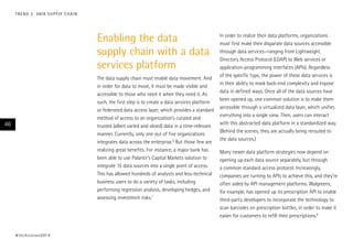 Enabling the data
supply chain with a data
services platform
The data supply chain must enable data movement. And
in order for data to move, it must be made visible and
accessible to those who need it when they need it. As
such, the first step is to create a data services platform
or federated data access layer, which provides a standard
method of access to an organization’s curated and
trusted (albeit varied and siloed) data in a time-relevant
manner. Currently, only one out of five organizations
integrates data across the enterprise.6
But those few are
realizing great benefits. For instance, a major bank has
been able to use Palantir’s Capital Markets solution to
integrate 15 data sources into a single point of access.
This has allowed hundreds of analysts and less-technical
business users to do a variety of tasks, including
performing regression analysis, developing hedges, and
assessing investment risks.7
In order to realize their data platforms, organizations
must first make their disparate data sources accessible
through data services—ranging from Lightweight
Directory Access Protocol (LDAP) to Web services or
application-programming interfaces (APIs). Regardless
of the specific type, the power of these data services is
in their ability to mask back-end complexity and expose
data in defined ways. Once all of the data sources have
been opened up, one common solution is to make them
accessible through a virtualized data layer, which unifies
everything into a single view. Then, users can interact
with this abstracted data platform in a standardized way.
(Behind the scenes, they are actually being rerouted to
the data sources.)
Many newer data platform strategies now depend on
opening up each data source separately, but through
a common standard access protocol. Increasingly,
companies are turning to APIs to achieve this, and they’re
often aided by API management platforms. Walgreens,
for example, has opened up its prescription API to enable
third-party developers to incorporate the technology to
scan barcodes on prescription bottles, in order to make it
easier for customers to refill their prescriptions.8
#techvision2014
46
TREND 3: DATA SUPPLY CHAIN
 