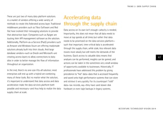 These are just two of many data platform solutions
in a market of vendors offering a wide variety of
methods to create this federated access layer. Traditional
middleware providers such as Tibco Software and Red
Hat have evolved their messaging solutions to provide
that abstraction layer. Companies such as Apigee are
touting their API management software as the solution.
Additionally, Platform-as-a-Service (PaaS) providers such
as Amazon and Windows Azure are offering readymade
solutions already built into their clouds. And large
database vendors—such as Oracle and Microsoft—are
creating access layers to allow connections to data
silos in order to better manage the flow of information
throughout an organization.
In the end, there’s no one-size-fits-all solution; most
enterprises will end up with a hybrid set combining
many of these tools. But no matter what the solution,
it’s important to understand that data access and data
acceleration make the data services platform both
possible and necessary—and thus help to realize the data
supply chain at scale.
Accelerating data
through the supply chain
Data access on its own isn’t enough—velocity is needed.
Importantly, this does not mean that all data needs to
move at top speeds at all times but rather that data
needs to be prioritized on the data services platform—
such that important, time-critical data is accelerated
through the supply chain, while stale, less relevant data
moves more slowly but still meets the demands of the
business. Quick access to valuable data means that
analyses can be performed, insights can be gained, and
actions can be taken in the sometimes very small window
of opportunity available to businesses. Historically, IT
professionals have addressed this problem by giving
precedence to “hot” data—data that is accessed frequently
and saved onto high-performance systems that can store
and retrieve it very quickly. For its counterpart “cold”
data—tax records, say—they have used slower disk
hardware or even tape backups in legacy systems.
ACCENTURE TECHNOLOGY VISION 2014
47
TREND 3: DATA SUPPLY CHAIN
 