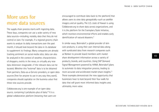 More uses for
more data sources
The supply chain process starts with ingesting data.
These days, companies can use a wide variety of new
data sources—including, notably, data that they do not
control or own. For example, if a regional grocery chain
wants to analyze its daily transactions over the past
month, it should look beyond the data in its database
to supplement its findings. Many companies are already
tracking sentiment on social media sites; data can also
be analyzed in the context of weather, characteristics
of shoppers, events in the news, or virtually any new
data dimension imaginable—if the relevant data can be
located. Whether this “external” data is to be obtained
from partners, Data-as-a-Service providers, or open data
sources (free for anyone to use in any way they want),
companies should capitalize on the business value that
these new sources provide.
Collaborate.org is one example of an open data
source, containing 5 petabytes-plus of data.10
It is a
global collaboration platform (meaning that users are
encouraged to contribute data back to the platform) that
allows users to view data geospatially—such as satellite
imagery and air quality. The U.S. state of Hawaii is using
Collaborate.org to share data across organizations, and
it is the platform for the Exemplary State Initiative,
which monitors environmental efforts and enables early
identification of natural disasters.11
In similar ways, Beiersdorf, a global provider of skin
care products, is using their own internal data along
with syndicated data from research companies such
as Nielsen to provide board members with market
share development information across a variety of
products, brands, and countries. Using SAP Demand
Signal Management powered by HANA, Beiersdorf plans
to automate its data integration process, leading to
more accurate and accelerated market share insights.12
These examples demonstrate the new opportunity that
businesses have to look beyond their four walls for
data that will grant more informed data insights and,
ultimately, more value.
ACCENTURE TECHNOLOGY VISION 2014
49
TREND 3: DATA SUPPLY CHAIN
 