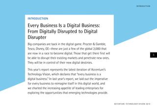 INTRODUCTION
Every Business Is a Digital Business:
From Digitally Disrupted to Digital
Disrupter
Big companies are back in the digital game. Procter & Gamble,
Tesco, Disney, GE—these are just a few of the global 2,000 that
are now in a race to become digital. Those that get there first will
be able to disrupt their existing markets and penetrate new ones.
They will be in control of their new digital destinies.
This year’s report represents the latest iteration of Accenture’s
Technology Vision, which declares that “every business is a
digital business.” In last year’s report, we laid out the imperative
for every business to reimagine itself in this digital world, and
we charted the increasing appetite of leading enterprises for
exploring the opportunities that emerging technologies provide.
ACCENTURE TECHNOLOGY VISION 2014
5
INTRODUCTION
 