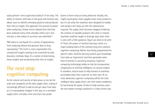 easily perform “semi-supervised analysis” of the data. The
ability to interact with data in this quick and iterative way
allows users to identify emerging patterns and accelerate
their time to insight. This approach first proved its power
when analyzing a breast cancer dataset (one that had
been analyzed many times already); within just a few
minutes, a new subset of survivors was identified.13
TMC plans to use Ayasdi for a variety of applications,
from analyzing clinical and genomic data to drug
repurposing.14
The truth is, every organization has
unexpected insights waiting to be unearthed by data
discovery methods. Now, it’s a matter of determining
those insights and accelerating their time to insight.
The next step:
cognitive computing
As the volume and variety of data grow, so too do the
scale and complexity of the data supply chain, making it
increasingly difficult to add to and get value from data
as it is manipulated. Imagine it this way, on a standard
supply chain: everyday, more and more raw goods
(some of them new) are being delivered. Initially, this
might sound great—more supplies mean more products—
but it’s not what the machines were designed to handle,
and workers can’t keep up with the maintenance
required. The supply chain becomes clogged, hindering
the creation of valuable products. But what if, instead,
machines could be taught to leverage data, learn from
it, and, with a little guidance, figure out what to do with
it? That’s the power of machine learning—which is a
major building block of the ultimate long-term solution:
cognitive computing. Rather than being programmed for
specific tasks, machine learning systems gain knowledge
from data as “experience” and then generalize what
they’ve learned in upcoming situations. Cognitive
computing technology builds on that by incorporating
components of artificial intelligence to convey insights
in seamless, natural ways to help humans or machines
accomplish what they could not on their own. At its
most advanced, cognitive computing will be the truly
intelligent data supply chain—one that masks complexity
by harnessing the power of data to help business users
ask and answer strategic questions in a data-driven way.
ACCENTURE TECHNOLOGY VISION 2014
51
TREND 3: DATA SUPPLY CHAIN
 