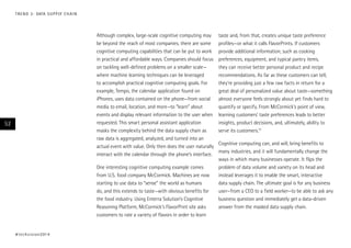 Although complex, large-scale cognitive computing may
be beyond the reach of most companies, there are some
cognitive computing capabilities that can be put to work
in practical and affordable ways. Companies should focus
on tackling well-defined problems on a smaller scale—
where machine learning techniques can be leveraged
to accomplish practical cognitive computing goals. For
example, Tempo, the calendar application found on
iPhones, uses data contained on the phone—from social
media to email, location, and more—to “learn” about
events and display relevant information to the user when
requested. This smart personal assistant application
masks the complexity behind the data supply chain as
raw data is aggregated, analyzed, and turned into an
actual event with value. Only then does the user naturally
interact with the calendar through the phone’s interface.
One interesting cognitive computing example comes
from U.S. food company McCormick. Machines are now
starting to use data to “sense” the world as humans
do, and this extends to taste—with obvious benefits for
the food industry. Using Enterra Solution’s Cognitive
Reasoning Platform, McCormick’s FlavorPrint site asks
customers to rate a variety of flavors in order to learn
taste and, from that, creates unique taste preference
profiles—or what it calls FlavorPrints. If customers
provide additional information, such as cooking
preferences, equipment, and typical pantry items,
they can receive better personal product and recipe
recommendations. As far as these customers can tell,
they’re providing just a few raw facts in return for a
great deal of personalized value about taste—something
almost everyone feels strongly about yet finds hard to
quantify or specify. From McCormick’s point of view,
learning customers’ taste preferences leads to better
insights, product decisions, and, ultimately, ability to
serve its customers.15
Cognitive computing can, and will, bring benefits to
many industries, and it will fundamentally change the
ways in which many businesses operate. It flips the
problem of data volume and variety on its head and
instead leverages it to enable the smart, interactive
data supply chain. The ultimate goal is for any business
user—from a CEO to a field worker—to be able to ask any
business question and immediately get a data-driven
answer from the masked data supply chain.
#techvision2014
52
TREND 3: DATA SUPPLY CHAIN
 