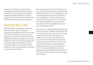 Although this technology may seem far off, there
are already cases that prove its relevance. And by its
very definition, with more data over time, cognitive
computing technology will only learn more, adapt
quicker, and improve. It’s important for business leaders
to familiarize themselves with this technology now.
Realizing data value
By the final stages of the supply chain, a significant
investment has been made in the ingestion,
transformation, and analysis of data—and now that data
is both accessible and sharable, companies have new
opportunities to capitalize on its value. Of course, data
is important internally, but companies must now realize
that the value of data extends outside the organization
as well. From forging new partnerships to creating
new revenue streams, or even entering new markets,
businesses now have more potential than ever to realize
the true value latent in their data.
When companies open up their data for external access,
they can profit by leveraging external developer talent to
extend their platforms. It’s a win for developers, too; they
can use these platforms to add value to their products
much more easily and at a higher quality than if they
had attempted to do so on their own. For example, one
of the reasons Google Maps is so widely known and
successful is that more than 800,000 websites use its
data, accessed through its API.16
Now, companies can take advantage of the opportunities
for data monetization—to sell data insights directly, share
them through partnerships, or develop entire ecosystems
around them (see the chapter “From Workforce to
Crowdsource”). There are risks and rewards for each,
of course, and some methods will be better suited for
certain companies and industries than others, but they
are all important strategies to consider. Kabbage, for
instance, was able to find a unique use case for data
from UPS. As a partner, UPS provides transactional
shipping data to inform Kabbage’s health assessment of
the companies it finances—determining those companies’
access to capital.17
ACCENTURE TECHNOLOGY VISION 2014
53
TREND 3: DATA SUPPLY CHAIN
 