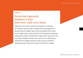 TREND 4
Harnessing hyperscale:
Hardware is back
(and never really went away)
Eclipsed by more than a decade of innovation in software,
the hardware world is again a hotbed of new development as
demand soars for bigger, faster, lower-cost data centers. Does
your IT organization understand the new developments allowing
companies to realize the benefits of “hyperscale” systems? In this
new world, hardware matters more than ever in transforming
enterprises into digital businesses with access to unlimited
computing power that can be turned on and off as needed.
ACCENTURE TECHNOLOGY VISION 2014
57
TREND 4: HARNESSING HYPERSCALE
 