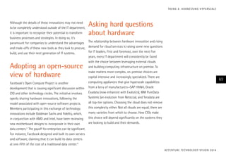Although the details of these innovations may not need
to be completely understood outside of the IT department,
it is important to recognize their potential to transform
business processes and strategies. In doing so, it’s
paramount for companies to understand the advantages
and trade-offs of these new tools as they look to procure,
build, and use their next generation of IT systems.
Adopting an open-source
view of hardware
Facebook’s Open Compute Project is another
development that is causing significant discussion within
CIO and other technology circles. The initiative involves
openly sharing hardware innovations, following the
model associated with open-source software projects.
Members participating in this exchange of technology
innovations include Goldman Sachs and Fidelity, which,
in conjunction with AMD and Intel, have been reviewing
new motherboard designs to incorporate in their own
data centers.11
The payoff for enterprises can be significant.
For instance, Facebook designed and built its own servers
and software, claiming that it can build its data centers
at one-fifth of the cost of a traditional data center.12
Asking hard questions
about hardware
The relationship between hardware innovation and rising
demand for cloud services is raising some new questions
for IT leaders. First and foremost, over the next five
years, every IT department will consistently be faced
with the choice between leveraging external clouds
and building computing infrastructure on premise. To
make matters more complex, on-premise choices are
capital intensive and increasingly specialized. There are
computing appliances that give hyperscale capabilities
from a bevy of manufacturers—SAP HANA, Oracle
Exadata (now enhanced with Exalytics), IBM PureData
Systems (an evolution from Netezza), and Teradata are
all top-tier options. Choosing the cloud does not remove
this complexity either. Not all clouds are equal; there are
many varieties from which to choose. How CIOs make
this choice will depend significantly on the systems they
are looking to build and their demands.
ACCENTURE TECHNOLOGY VISION 2014
63
TREND 4: HARNESSING HYPERSCALE
 