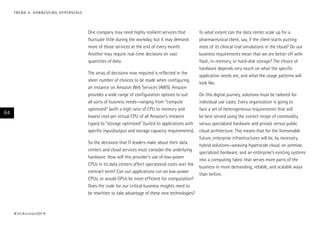 One company may need highly resilient services that
fluctuate little during the workday, but it may demand
more of those services at the end of every month.
Another may require real-time decisions on vast
quantities of data.
The array of decisions now required is reflected in the
sheer number of choices to be made when configuring
an instance on Amazon Web Services (AWS). Amazon
provides a wide range of configuration options to suit
all sorts of business needs—ranging from “compute
optimized” (with a high ratio of CPU to memory and
lowest cost per virtual CPU of all Amazon’s instance
types) to “storage optimized” (suited to applications with
specific input/output and storage capacity requirements).
So the decisions that IT leaders make about their data
centers and cloud services must consider the underlying
hardware. How will this provider’s use of low-power
CPUs in its data centers affect operational costs over the
contract term? Can our applications run on low-power
CPUs, or would GPUs be more efficient for computation?
Does the code for our critical business insights need to
be rewritten to take advantage of these new technologies?
To what extent can the data center scale up for a
pharmaceutical client, say, if the client starts putting
most of its clinical trial simulations in the cloud? Do our
business requirements mean that we are better off with
flash, in-memory, or hard-disk storage? The choice of
hardware depends very much on what the specific
application needs are, and what the usage patterns will
look like.
On this digital journey, solutions must be tailored for
individual use cases. Every organization is going to
face a set of heterogeneous requirements that will
be best served using the correct recipe of commodity
versus specialized hardware and private versus public
cloud architecture. This means that for the foreseeable
future, enterprise infrastructures will be, by necessity,
hybrid solutions—weaving hyperscale cloud, on premise,
specialized hardware, and an enterprise’s existing systems
into a computing fabric that serves more parts of the
business in more demanding, reliable, and scalable ways
than before.
#techvision2014
64
TREND 4: HARNESSING HYPERSCALE
 