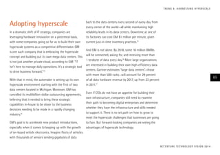Adopting hyperscale
In a dramatic shift of IT strategy, companies are
leveraging hardware innovation on a piecemeal basis,
with some companies going so far as to build their own
hyperscale systems as a competitive differentiator. GM
is one such company that is embracing the hyperscale
concept and building out its own mega data centers. This
is not just another private cloud, according to GM: “IT
isn’t here to manage daily operations. It’s a strategic tool
to drive business forward.”13
With that in mind, the automaker is setting up its own
hyperscale environment starting with the first of two
data centers located in Michigan. Moreover, GM has
cancelled its multibillion-dollar outsourcing agreements,
believing that it needed to bring these strategic
capabilities in-house to be closer to the business
decisions needing to be made in a rapidly changing
industry.14
GM’s goal is to accelerate new product introductions,
especially when it comes to keeping up with the growth
of on-board vehicle electronics. Imagine fleets of vehicles
with thousands of sensors sending gigabytes of data
back to the data centers every second of every day from
every corner of the world—all while maintaining high
reliability levels in its data centers. Downtime at one of
its factories can cost GM $1 million per minute, given
current just-in-time inventory practices.15
And GM is not alone. By 2018, some 10 million BMWs
will be connected, asking for, and receiving more than
1 terabyte of data every day.16
More large organizations
are interested in building their own high-efficiency data
centers. Gartner estimates “large data centers”—those
with more than 500 racks—will account for 29 percent
of all data hardware revenue by 2017, up from 22 percent
in 2011.17
Even if CIOs do not have an appetite for building their
own infrastructure, companies still need to examine
their path to becoming digital enterprises and determine
whether they have the infrastructure and skills needed
to support it. There is no set path on how to grow to
meet the hyperscale challenges that businesses are going
to face. But forward-looking companies are seeing the
advantages of hyperscale technology.
ACCENTURE TECHNOLOGY VISION 2014
65
TREND 4: HARNESSING HYPERSCALE
 