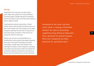 “Innovation at the server and data
center levels is causing a bifurcation
between the types of processing
capabilities being offered at hyperscale:
those optimized for general-purpose,
Web-scale computing and those
optimized for specialized tasks.”
Storage
Organizations must now store more data and get
more insights more quickly from the data. With data
processing capacity radically improved, the bottleneck
becomes the ability to store and retrieve large volumes of
data as rapidly as needed.
Traditionally, data has been stored either in limited
volatile memory, which provides the fastest access, or on
disk, which provides much more storage but is far slower.
Companies could have their data fast or cheap, but not
both. Now, though, innovations in flash memory are
making this trade-off unnecessary.
Vendors such as Fusion-io and Violin Memory are
providing flash memory products that address hyperscale
issues such as the need for low-latency, low-power
consumption; a smaller data center footprint; and a
high degree of resilience. These companies are providing
case studies and performance numbers that indicate the
potential for application performance to increase by at
least 25 times, and sometimes by as much as 40 times.22
ACCENTURE TECHNOLOGY VISION 2014
69
TREND 4: HARNESSING HYPERSCALE
 