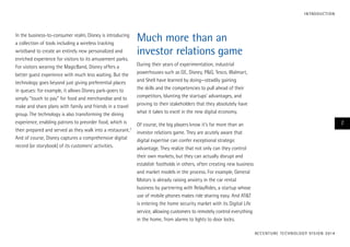 In the business-to-consumer realm, Disney is introducing
a collection of tools including a wireless tracking
wristband to create an entirely new personalized and
enriched experience for visitors to its amusement parks.
For visitors wearing the MagicBand, Disney offers a
better guest experience with much less waiting. But the
technology goes beyond just giving preferential places
in queues: for example, it allows Disney park-goers to
simply “touch to pay” for food and merchandise and to
make and share plans with family and friends in a travel
group. The technology is also transforming the dining
experience, enabling patrons to preorder food, which is
then prepared and served as they walk into a restaurant.3
And of course, Disney captures a comprehensive digital
record (or storybook) of its customers’ activities.
Much more than an
investor relations game
During their years of experimentation, industrial
powerhouses such as GE, Disney, P&G, Tesco, Walmart,
and Shell have learned by doing—steadily gaining
the skills and the competencies to pull ahead of their
competitors, blunting the startups’ advantages, and
proving to their stakeholders that they absolutely have
what it takes to excel in the new digital economy.
Of course, the big players know it’s far more than an
investor relations game. They are acutely aware that
digital expertise can confer exceptional strategic
advantage. They realize that not only can they control
their own markets, but they can actually disrupt and
establish footholds in others, often creating new business
and market models in the process. For example, General
Motors is already raising anxiety in the car rental
business by partnering with RelayRides, a startup whose
use of mobile phones makes ride sharing easy. And AT&T
is entering the home security market with its Digital Life
service, allowing customers to remotely control everything
in the home, from alarms to lights to door locks.
ACCENTURE TECHNOLOGY VISION 2014
7
INTRODUCTION
 