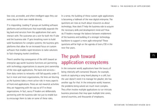 low-cost, accessible, and often intelligent apps they use
every day on their own mobile devices.
IT is responding. Leading IT groups are building software
platforms and architectures that essentially separate the
big back-end services from the applications that users
interact with. The outcomes are a win for both the IT side
and the business side: IT gets breathing room to build
solid foundations for complex systems; the business gets
platforms that allow for an increased focus on custom
software that enables rapid iterations to tailor solutions
to fast-changing market conditions.
There’s another big consequence of the shift toward an
enterprise app world: business functions are partnering
with technology organizations to assume joint ownership
of the new agile applications. The back-end services—
from data centers to networks—still fall squarely under IT,
but in more and more organizations, the lines are blurring
as the business takes a more active role in many aspects
of front-end applications. These are not maverick activities:
they are happening with the say-so of IT in those
organizations. In fact, savvy IT leaders are deliberately
partnering with the business side not just to enable but
to encourage them to take on some of these roles.
In a sense, the building of these custom agile applications
is becoming a hallmark of the new digital enterprise. The
questions are now as much about resources as about
technology. How does IT help the business side to acquire
the necessary skills and development mind-set? How
do IT leaders manage the balance between enablement
of the business and building of a stronger technology
backbone to support a more agile enterprise? These
questions will be high on the agenda of every CIO in the
next few years.
The push toward
application ecosystems
In the consumer world, applications have the luxury of
being relatively self-contained. Shazam, for example,
excels at capturing a song heard playing in a café, but
the user doesn’t need it to manage her playlist; she has
another app for that. In the enterprise world, however,
the problems being solved are much more complex.
They often involve multiple applications to run intricate
business processes that may span multiple time zones,
several countries, and thousands of employees.
ACCENTURE TECHNOLOGY VISION 2014
75
TREND 5: THE BUSINESS OF APPLICATIONS
 