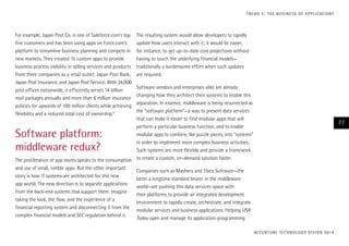 For example, Japan Post Co. is one of Saleforce.com’s top
five customers and has been using apps on Force.com’s
platform to streamline business planning and compete in
new markets. They created 15 custom apps to provide
business process visibility in selling services and products
from three companies as a retail outlet: Japan Post Bank,
Japan Post Insurance, and Japan Post Service. With 24,000
post offices nationwide, it efficiently serves 14 billion
mail packages annually and more than 6 million insurance
policies for upwards of 100 million clients while achieving
flexibility and a reduced total cost of ownership.4
Software platform:
middleware redux?
The proliferation of app stores speaks to the consumption
and use of small, nimble apps. But the other important
story is how IT systems are architected for this new
app world. The new direction is to separate applications
from the back-end systems that support them. Imagine
taking the look, the flow, and the experience of a
financial reporting system and disconnecting it from the
complex financial models and SEC regulation behind it.
The resulting system would allow developers to rapidly
update how users interact with it; it would be easier,
for instance, to get up-to-date cost projections without
having to touch the underlying financial models—
traditionally a burdensome effort when such updates
are required.
Software vendors and enterprises alike are already
changing how they architect their systems to enable this
separation. In essence, middleware is being resurrected as
the “software platform”—a way to present data services
that can make it easier to find modular apps that will
perform a particular business function, and to enable
modular apps to combine, like puzzle pieces, into “systems”
in order to implement more complex business activities.
Such systems are more flexible and provide a framework
to create a custom, on-demand solution faster.
Companies such as Mashery and Tibco Software—the
latter a longtime standard bearer in the middleware
world—are pushing this data services space with
their platforms to provide an integrated development
environment to rapidly create, orchestrate, and integrate
modular services and business applications. Helping USA
Today open and manage its application-programming
ACCENTURE TECHNOLOGY VISION 2014
77
TREND 5: THE BUSINESS OF APPLICATIONS
 