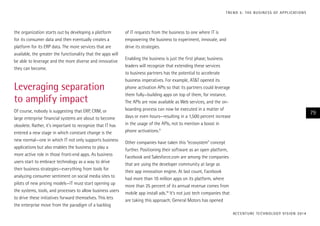 the organization starts out by developing a platform
for its consumer data and then eventually creates a
platform for its ERP data. The more services that are
available, the greater the functionality that the apps will
be able to leverage and the more diverse and innovative
they can become.
Leveraging separation
to amplify impact
Of course, nobody is suggesting that ERP, CRM, or
large enterprise financial systems are about to become
obsolete. Rather, it’s important to recognize that IT has
entered a new stage in which constant change is the
new normal—one in which IT not only supports business
applications but also enables the business to play a
more active role in those front-end apps. As business
users start to embrace technology as a way to drive
their business strategies—everything from tools for
analyzing consumer sentiment on social media sites to
pilots of new pricing models—IT must start opening up
the systems, tools, and processes to allow business users
to drive these initiatives forward themselves. This lets
the enterprise move from the paradigm of a backlog
of IT requests from the business to one where IT is
empowering the business to experiment, innovate, and
drive its strategies.
Enabling the business is just the first phase; business
leaders will recognize that extending these services
to business partners has the potential to accelerate
business imperatives. For example, AT&T opened its
phone activation APIs so that its partners could leverage
them fully—building apps on top of them, for instance.
The APIs are now available as Web services, and the on-
boarding process can now be executed in a matter of
days or even hours—resulting in a 1,500 percent increase
in the usage of the APIs, not to mention a boost in
phone activations.9
Other companies have taken this “ecosystem” concept
further. Positioning their software as an open platform,
Facebook and Salesforce.com are among the companies
that are using the developer community at large as
their app innovation engine. At last count, Facebook
had more than 10 million apps on its platform, where
more than 25 percent of its annual revenue comes from
mobile app install ads.10
It’s not just tech companies that
are taking this approach; General Motors has opened
ACCENTURE TECHNOLOGY VISION 2014
79
TREND 5: THE BUSINESS OF APPLICATIONS
 