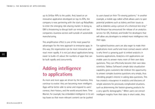 up its OnStar APIs to the public. And, based on an
innovative application developed on top its APIs, the
company is now partnering with the start-up RelayRides
to enter the emerging ride-sharing market. In doing so,
GM is threatening to disrupt both car rental and taxi
companies—business sectors well outside of automobile
manufacturing.
This amplification effect is one of the most powerful
advantages for the new approach to enterprise apps. In
this way, the organization can be more innovative and
react more rapidly. It is not just about applications being
easier to build—it’s about the numbers of apps that can
be built rapidly and concurrently.
Adding intelligence
to applications
As more and more apps are driven by the business, they
continue to evolve: they are becoming more intelligent.
Apps will be better able to sense and respond to users’
context, their history, and the world around them. Time
Warner, for example, has embedded intelligence in its set-
top boxes so that more-relevant content can be pushed
to users based on their TV-viewing patterns.11
In another
example, a mobile app called uChek allows users to spot
potential problems such as kidney and liver issues as
well as diabetes using a picture of a chemical test strip.12
And Amazon has announced the release of an analytics
service for iOS, Android, and Kindle Fire developers that
will allow any developers to embed more intelligence into
their apps.
Far-sighted business users are also eager to make their
applications more useful and more contact-aware—which
is why there’s a growing push to embed analytics in
business applications. Analytics-rich applications can
enable users to answer many more of their own data
questions. They can effectively become their own data
scientists. Tableau Software’s simple data visualization
capability gives customers like Unilever the opportunity
to answer complex business questions very simply, thus
rekindling people’s interest in asking data questions. This
has created a resurgence in analytics and discovery of
simple solutions for previously complicated situations,
such as determining the fastest-growing products for
a very specific demographic.13
When users can extract
intelligent insights from their data in short order, they
#techvision2014
80
TREND 5: THE BUSINESS OF APPLICATIONS
 