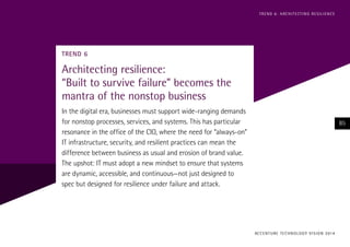 TREND 6
Architecting resilience:
“Built to survive failure” becomes the
mantra of the nonstop business
In the digital era, businesses must support wide-ranging demands
for nonstop processes, services, and systems. This has particular
resonance in the office of the CIO, where the need for “always-on”
IT infrastructure, security, and resilient practices can mean the
difference between business as usual and erosion of brand value.
The upshot: IT must adopt a new mindset to ensure that systems
are dynamic, accessible, and continuous—not just designed to
spec but designed for resilience under failure and attack.
ACCENTURE TECHNOLOGY VISION 2014
85
TREND 6: ARCHITECTING RESILIENCE
 