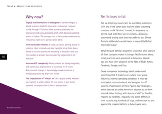 Why now?
Digital transformation of enterprises: Transforming to a
digital business implicitly increases a company’s exposure
to risk through IT failures. More business processes are
interconnected and automated, all of which become potential
points of failure. The average cost of data center downtime by
minute has risen by 41 percent since 2010.1
Increased cyber threats: It’s not just about gaining access to
systems; cyber criminals are also trying to bring them down.
Denial of service attacks are increasing in frequency and size.
The number of attacks has increased by 58 percent in the
last year.2
Increased IT complexity: More systems are being integrated,
and continuous improvement is becoming the IT norm.
But constant change to increasingly complex systems is
introducing more risk than ever before.
The expectation of “always on”: In a digital world, whether
your system is under attack, hit by a storm, or just being
updated, the expectation is that it always works.
Netflix loves to fail.
Not by delivering movies late, by overbilling customers
or in any of the other ways that the video streaming
company could fall short. Instead, its engineers try
to find fault with their own IT systems—deploying
automated testing tools that they refer to as a Simian
Army to deliberately wreak havoc in unpredictable but
monitored ways.3
Why? Because Netflix’s engineers know that what doesn’t
kill their company makes it stronger. Netflix is not alone;
these practices were pioneered at Amazon a decade
ago and have seen adoption at the likes of Flickr, Yahoo,
Facebook, Google, and Etsy.
Those companies’ technology chiefs understand
something that IT leaders everywhere must grasp:
failure is a normal operating condition. It must be
anticipated, accommodated, and designed into IT
systems. Practitioners of these “game day” strategies—
when days are set aside months in advance to perform
internal failure testing, with dozens of staff on hand to
respond to incidents—regularly find latent defects in
their systems, log hundreds of bugs, and continue to test
against the repaired defects in future game days.
86
#techvision2014
TREND 6: ARCHITECTING RESILIENCE
 