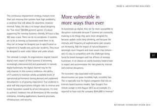 This continuous improvement strategy involves more
than just ensuring that systems have high availability,
a condition that still allows for downtime, however
minimal. Today, the idea is no longer about designing
for “five nines” (99.999 percent) uptime; it’s about
supporting the nonstop business—literally 24 hours a day,
365 days a year. There can be no exceptions: if systems
are to be as nonstop as businesses need them to be,
they can no longer be designed just to specification or
engineered to handle only particular incidents. They must
be designed to work under failure and under attack.
The rationale is simple. As organizations migrate toward
digital, every aspect of their business is becoming
increasingly interconnected and automated. In natively
digital businesses, the digital channel may be the
only channel. In this context, resilience—the ability
of IT systems to maintain wholly acceptable levels of
operational performance during planned and unplanned
disturbances—is of growing importance. True resilience is
what will help organizations mitigate risks to revenue and
brand reputation caused by service disruptions. It’s time
to architect resilience into all dimensions of the nonstop
enterprise, including applications, business processes,
infrastructure, and security.
More vulnerable in
more ways than ever
As businesses go digital, they are far more susceptible to
disruption—vulnerable because IT systems are constantly
evolving to do things they were never designed for,
because update cycles keep shrinking, and because the
intensity and frequency of sophisticated cyber attacks
are increasing. Add the impact of natural disasters—
seemingly more frequent and more severe than before—
and it’s easy to sympathize with the challenges being
faced by brand managers and risk officers of nonstop
businesses. In an always-on world, business leaders have
to expect and accommodate the risks posed by internal
and external disruptions.
The economic risks associated with business
discontinuities can grow incredibly high, incredibly fast.
This is especially true for digital companies that rely on
Internet-based business models. Take Google’s five-
minute outage in mid-August 2013 as an example; it’s
reported to have cost the company $545,000 in revenue.4
ACCENTURE TECHNOLOGY VISION 2014
87
TREND 6: ARCHITECTING RESILIENCE
 