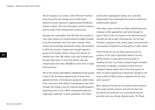 Not all outages are so costly; a 2013 Ponemon Institute
study found that the average cost of data center
downtime across industries is approximately $7,000 per
minute in losses.5
The cost of disruption varies by industry
and the scale of the compromised infrastructure.
Arguably, the vulnerability that CIOs feel most acutely is
from cyber attacks. As transformations to digital multiply,
so do the associated risks from cyber criminals. These
attacks are increasingly substantial, sinister, and sustained.
In 2013, for instance, charges were brought against a
group of five hackers based in Russia and Ukraine for
stealing more than 160 million credit card numbers over
the past eight years. In that same period, they also
compromised more than 300,000 accounts from a single
banking group.6
One of the myriad vulnerabilities highlighted by this group’s
crimes is the increasing sophistication of brute-force
password attacks. Contemporary password cyphers draw
from a dictionary with billions of passphrases, route them
through rule engines, and use massively parallel graphics-
processing units to test trillions of passwords against a
single login credential.7
In short, passwords—even those
stored under cryptographic hashes—are vulnerable.
Organizations that understand this insist on multifactor
authentication policies.
These days, cyber criminals are highly sophisticated and
strategic in their approaches—and rarely brought to
justice. Three of the five hackers in the aforementioned
example are still at large. Individuals are not the only
offenders: organized crime, nation states, and sometimes
unscrupulous competitors are also guilty of cyber crimes.
Cyber threats are not just about gaining access to
systems. In the case of distributed denial of service
(DDoS) attacks, it’s also about shutting down or
disabling services—or at least causing enough secondary
discomfort to damage a company’s brand. Security
company Prolexic reports that in the third quarter of
2013, its clients experienced a 58 percent increase in the
total number of DDoS attacks compared with the year-
earlier quarter.8
More advanced threats are not aimed at entire systems;
they target specific products and services that may
be beyond the protection of a conventional security
perimeter and may include physical assets. The “black
#techvision2014
88
TREND 6: ARCHITECTING RESILIENCE
 