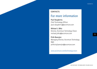 C O N TACTS

contacts

For more information
Paul Daugherty
Chief Technology Officer
paul.r.daugherty@accenture.com
Michael J. Biltz
Director, Accenture Technology Vision
michael.j.biltz@accenture.com
Prith Banerjee
Managing Director, Accenture Technology
R&D
prithviraj.banerjee@accenture.com
www.accenture.com/technologyvision

AC C E N T U R E T E C H N O L O G Y V I S I O N 2 01 4

111

 