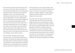 T R E N D 1 : D I G I TA L – P H Y S I CA L B L U R

But what does the average smartphone subscriber have
in common with the person riding in a driverless car?
They are both using “edge devices”—devices whose edges
border other devices in that they have unprecedented
capabilities to connect with other devices. These
“cyber physical” systems sense their environments and
respond—appropriately—in real time, making possible
better-informed decisions within windows of opportunity
that can create competitive advantage. The pivotal
point is that the sheer quantity of these edge devices is
increasing as dramatically as their prices are dropping.
At the same time, their ability to sense environmental
variables, share data with other edge devices via the
cloud, and have deep analytics performed by the cloud
adds up to create rich user experiences that inform much
more intelligent, real-time decision-making.
As the line between the digital and the physical
continues to blur, a vast new window of opportunity is
opening for the enterprise. By leveraging and enhancing
their physical assets, traditional companies are looking at
this opportunity as a way to leapfrog online competitors,
create immersive real-world experiences for consumers,
and gain market share. In addition, every company now

has the opportunity not just to gather insight to make
smart business decisions but to turn those decisions into
actions, in real time, in the real world. The enormous
expansion in intelligent capabilities is rapidly reshaping
established operations, paving the way for industry
disruption on a massive scale.
But to chase these new opportunities, business and
technology leaders alike must rethink how they both
engage customers and run their businesses in a digitalphysical world. For industrial Internet leaders like GE, this
means pushing sensing technologies outside of industrial
applications and further to the edge of operations.
For companies such as Cisco, which predicts that the
industrial Internet market will be worth $14.4 trillion over
the next decade, this means focusing on the “Internet of
Everything”—or, as Cisco describes it, “bringing together
people, process, data, and things to make networked
connections more relevant and valuable than ever before.”5

15

AC C E N T U R E T E C H N O L O G Y V I S I O N 2 01 4

 