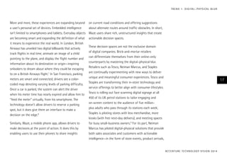 T R E N D 1 : D I G I TA L – P H Y S I CA L B L U R

More and more, these experiences are expanding beyond
a user’s personal set of devices. Embedded intelligence
isn’t limited to smartphones and tablets. Everyday objects
are becoming smart and expanding the definition of what
it means to experience the real world. In London, British
Airways has unveiled two digital billboards that actively
track flights in real time, animate an image of a child
pointing to the plane, and display the flight number and
information about its destination or origin—inspiring
onlookers to dream about where they could be escaping
to on a British Airways flight.7 In San Francisco, parking
meters are smart and connected; drivers see a colorcoded map denoting varying levels of parking difficulty.
Once a car is parked, the system can alert the driver
when his meter time has nearly expired and allow him to
“feed the meter” virtually, from his smartphone. The
technology doesn’t allow drivers to reserve a parking
spot, but it does give them an interface to make a
decision on the edge.8
Similarly, Waze, a mobile phone app, allows drivers to
make decisions at the point of action. It does this by
enabling users to use their phones to share insights

on current road conditions and offering suggestions
about alternate routes around traffic obstacles. In short,
Waze users share rich, unstructured insights that create
actionable decision spaces.
These decision spaces are not the exclusive domain
of digital companies. Brick-and-mortar retailers
can differentiate themselves from their online-only
counterparts by mastering the digital–physical blur.
Retailers such as Tesco, Neiman Marcus, and Staples
are continually experimenting with new ways to deliver
unique and meaningful consumer experiences. Tesco and
Staples are transforming their in-store technology and
service offerings to better align with consumer lifestyles:
Tesco is rolling out face scanning digital signage at all
450 of its UK petrol stations to tailor engaging and
on-screen content to the audience of five millionplus adults who pass through its stations each week;
Staples is piloting stores with less merchandise, more
kiosks (with free next-day delivery), and meeting spaces
for busy small-business owners.9 For its part, Neiman
Marcus has piloted digital-physical solutions that provide
both sales associates and customers with actionable
intelligence—in the form of store events, product arrivals,

17

AC C E N T U R E T E C H N O L O G Y V I S I O N 2 01 4

 