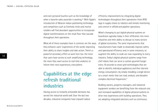 T R E N D 1 : D I G I TA L – P H Y S I CA L B L U R

and even personal touches such as the knowledge of
when a favorite sales associate is working.10 With Apple’s
introduction of iBeacon indoor positioning technology
and competitors such as Estimote, brick-and-mortar
retailers will find abundant opportunities to incorporate
digital transformations on the retail floor that cascade
throughout their operations.

efficiency improvements by integrating digital
technologies throughout their operations—from RFID
tags in supply chains to robotics and remote monitoring
and control in oilfield and pipeline operations.

What’s changing to put digital-physical systems on
boardroom agendas today is their infiltration into more
industries and their ability to disrupt so many sectors
What all of these examples have in common are the ways of global economies. The same improvements that
they enhance users’ experiences of the world, improving manufacturers have made to drastically improve safety
their ability to share insights and take action. There’s a
and operational efficiency and, in some instances, to
powerful secondary effect at work here too: the more
augment the ability to scale are now expanding to every
that users have access to such amplifying technology,
industry. Today’s digital-physical systems range from
the more they want access to real-time analytics to
chef robots that can serve a custom gourmet burger
inform their next experiences, everywhere.
every 10 seconds to smart grid technologies that are
able to identify individual appliances and their discrete
energy consumption—by simply installing a single device
on a smart meter that can read, analyze, and decipher
complex electrical frequencies.11

18

Capabilities at the edge
refresh traditional
industries
Having access to instantly actionable decisions has
served the industrial world well. Over the last two
decades, industrial companies have enjoyed radical

# t e c h v i s i o n 2 01 4

Building owners, property managers, and industrial
equipment vendors are benefiting from the reduced cost
and increased capabilities of digital-physical systems to
drive new experiences with building operations. They
are adopting integrated solutions such as continuous

 