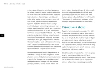 T R E N D 1 : D I G I TA L – P H Y S I CA L B L U R

a diverse group of industries. Agricultural applications
use infrared cameras to pinpoint crops that are receiving
too much or too little water, first responders use drones
to detect survivors of accidents and natural disasters
and to deliver supplies to those emergency zones, and
road surfaces and traffic congestion are monitored
by drones. The EU has identified robotics as a highgrowth industry and is committing resources to ensure a
strategic leadership position. Together with a consortium
of ten European companies led by Shell, the European
Commission has committed €3.7 million to a €6.2 million
project to develop robots which can replace humans in
inspections of pressure vessels and storage tanks used
extensively in the oil, gas, and petrochemical industries.
When deployed, these robots will increase worker safety,
reduce exposure to hazardous conditions, and increase
economic development by creating new jobs and opening
new markets for the European robotics industry.14
Individuals are seeing the benefits of augmentation as
well. Philips is piloting the use of Google Glass to allow
physicians wearing the display to simultaneously monitor
a patient’s vital signs and react to surgical procedural
developments without having to turn away from the
patient or procedure.15 Gartner predicts that the field

20

# t e c h v i s i o n 2 01 4

service industry alone stands to save $1 billion annually
by 2017 by using smartglasses—the field now being
pioneered by Google Glass. The research firm notes
that smartglasses will enable field service technicians to
“diagnose and fix problems more quickly and without
needing to bring additional experts to remote sites.”16

Etihad Airways has reimagined what it means to operate
an airline in a digital world. Working with Taleris, a
provider of intelligent operations services, Etihad Airways
will tap the industrial Internet and use sophisticated
software to harvest and analyze data generated by

Disruptions ahead
Supported by their abundant resources and their ability
to scale, large companies can now use digital-physical
systems to disrupt their industries—and other industries
too. To act disruptively, they must not simply use digitalphysical systems to improve today’s processes and
services; they have to re-imagine the end-to-end delivery
and experience of those processes and services. In doing
so, there’s ample opportunity not only to disrupt existing
industries but to define new markets.

 
