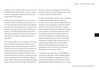 T R E N D 1 : D I G I TA L – P H Y S I CA L B L U R

hundreds of sensors working inside its planes. The tools
will allow Etihad to monitor planes in real time, reduce
fuel costs, manage plane maintenance, and even spot
problems before they happen.17
Enabling many of these advances is the concept that
data can be acquired, analyzed, and acted upon in real
time. The underlying concept is hardly novel: it applied to
the earliest anti-lock brake systems on cars, and it’s true
of many more complex systems today. The difference,
however, is that today’s digital-physical systems often
have orders of magnitude more data to help make more
informed decisions within a window of opportunity
that matters.
This “iteration capital” is a force multiplier at Ford Motor,
where 3-D printers radically reduce iteration cycles in
the design process, saving an average of one month of
production time for new engine parts, for instance.18 At
motorcycle maker Ducati, design cycle time has been
halved by leveraging 3-D printing.19 And the U.S. Army
is experimenting with 3-D printers to eliminate the need
to carry so many spare parts. The precision enabled by
today’s additive manufacturing technologies is leveraged
by GE to make parts that were simply not possible with

previous manufacturing technologies.20 In all of these
examples, companies are pushing decisions to the edge
in ways that were never before possible.
The entire transportation ecosystem is ripe for disruption
by digital-physical systems. When driverless cars
become common, not only will they change commuters’
experiences, they are expected to reduce the incidence
of traffic accidents, improve the density of road use,
smooth subsequent planning for maintenance and new
road construction, ease long-term planning for other
transportation systems such as light rail, and much
more. Overall, driverless cars will radically disrupt the
shipping and logistics industries, fleet services, public
transportation, taxicabs, rental cars, agriculture, and
mining industries. What’s more, insurance liability
markets will likely undergo dramatic changes as car
manufacturers move to self-insure, offsetting their
distributed risk via reinsurance markets.

21

In case there is any doubt that such technologies are
in our future, public policy—often the biggest laggard
in innovation economies—is keeping pace. In the U.S.,
California, Nevada, Michigan, and Florida have already
passed legislation allowing driverless cars on the roads.21
AC C E N T U R E T E C H N O L O G Y V I S I O N 2 01 4

 