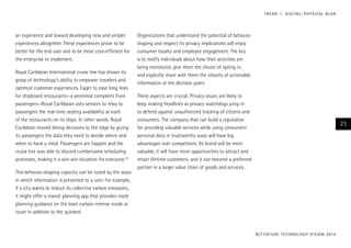 T R E N D 1 : D I G I TA L – P H Y S I CA L B L U R

an experience and toward developing new and simpler
experiences altogether. These experiences prove to be
better for the end user and to be more cost-efficient for
the enterprise to implement.
Royal Caribbean International cruise line has shown its
grasp of technology’s ability to empower travelers and
optimize customer experiences. Eager to ease long lines
for shipboard restaurants—a perennial complaint from
passengers—Royal Caribbean uses sensors to relay to
passengers the real-time seating availability at each
of the restaurants on its ships. In other words, Royal
Caribbean moved dining decisions to the edge by giving
its passengers the data they need to decide where and
when to have a meal. Passengers are happier and the
cruise line was able to discard cumbersome scheduling
processes, making it a win-win situation for everyone.23
This behavior-shaping capacity can be tuned by the ways
in which information is presented to a user. For example,
if a city wants to reduce its collective carbon emissions,
it might offer a transit planning app that provides route
planning guidance on the least carbon-intense mode or
route in addition to the quickest.

Organizations that understand the potential of behavior
shaping and respect its privacy implications will enjoy
consumer loyalty and employee engagement. The key
is to notify individuals about how their activities are
being monitored, give them the choice of opting in,
and explicitly share with them the choices of actionable
information at the decision point.
These aspects are crucial. Privacy issues are likely to
keep making headlines as privacy watchdogs jump in
to defend against unauthorized tracking of citizens and
consumers. The company that can build a reputation
for providing valuable services while using consumers’
personal data in trustworthy ways will have big
advantages over competitors. Its brand will be more
valuable, it will have more opportunities to attract and
retain lifetime customers, and it can become a preferred
partner in a larger value chain of goods and services.

23

AC C E N T U R E T E C H N O L O G Y V I S I O N 2 01 4

 