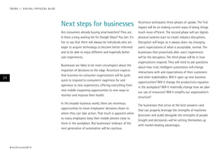 T R E N D 1 : D I G I TA L – P H Y S I CA L B L U R

Next steps for businesses
Are consumers already buying smartwatches? They are.
Is there a long waiting list for Google Glass? You bet. It’s
fair to say that there will always be individuals who are
eager to acquire technology to become better informed
and to be able to enjoy different and hopefully better
user experiences.
Businesses are likely to be more circumspect about the
migration of decisions to the edge. Accenture expects
that business-to-consumer organizations will be quite
quick to respond to consumers’ eagerness for and
openness to new experiences, offering everything from
new mobile couponing opportunities to new ways to
monitor and improve their health.

24

In the broader business world, there are enormous
opportunities to move employees’ decisions closer to
where they can take action. That much is apparent when
so many employees keep their mobile phones close to
them in the workplace. But businesses’ embrace of the
next generation of automation will be cautious.

# t e c h v i s i o n 2 01 4

Accenture anticipates three phases of uptake. The first
impact will be on making current ways of doing things
much more efficient. The second phase will see digitalphysical systems start to create industry disruptions.
Disruption will begin as it always does—by changing
users’ expectations of what is acceptable, normal. The
businesses that proactively alter users’ experiences
will be the disrupters. The third phase will be in how
organizations respond. They will need to ask questions
about how truly intelligent automation will change
interactions with and expectations of their customers
and other stakeholders. Will it open up new business
opportunities? Will it change the productivity equation
in the workplace? Will it materially change how we plan
our use of resources? Will it simplify our organization’s
structure?
The businesses that arrive at the best answers—and
that can properly leverage the strengths of machines
(precision and scale) alongside the strengths of people
(insight and decisions)—will be setting themselves up
with market-leading advantages.

 