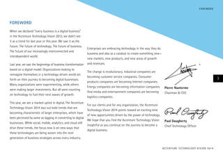 F O R E WO R D

Foreword
When we declared “every business is a digital business”
in the Accenture Technology Vision 2013, we didn’t see
it as a trend for last year or this year. We saw it as the
future. The future of technology. The future of business.
The future of our increasingly interconnected and
interdependent world.
Last year, we saw the beginnings of business transformation
based on a digital model. Organizations looking to
reimagine themselves in a technology-driven world set
forth on their journey to becoming digital businesses.
Many organizations were experimenting, while others
were making larger investments. But all were counting
on technology to fuel their next waves of growth.
This year, we see a marked uptick in digital. The Accenture
Technology Vision 2014 lays out bold trends that are
becoming characteristic of larger enterprises, which have
been perceived by some as lagging in converting to digital
businesses. While social, mobile, analytics, and cloud still
drive these trends, the focus now is on new ways that
these technologies are being woven into the next
generation of business strategies across every industry.

Enterprises are embracing technology in the way they do
business and also as a catalyst to create something new—
new markets, new products, and new areas of growth
and revenues.
The change is revolutionary. Industrial companies are
becoming customer service companies. Consumer
products companies are becoming Internet companies.
Energy companies are becoming information companies.
And media and entertainment companies are becoming
logistics companies.
For our clients and for any organization, the Accenture
Technology Vision 2014 points toward an exciting time
of new opportunities driven by the power of technology.
We hope that you find the Accenture Technology Vision
insightful as you continue on the journey to become a
digital business.

3
Pierre Nanterme	
Chairman & CEO

	Paul Daugherty
Chief Technology Officer

AC C E N T U R E T E C H N O L O G Y V I S I O N 2 01 4

 