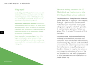 T R E N D 2 : F RO M WO R K F O RC E TO C ROW D S O U RC E

Why now?
Accelerated pace of IT change: The increasing pressure to
rapidly deploy new technology is accentuating some of an
enterprise’s biggest pain points: market insight, innovation,
and a need for highly specialized skills. These are areas for
which crowdsourcing solutions are well suited.
Maturation of crowdsourcing platforms: Communities of
shared interest have organically formed or are forming around
almost every product, service, and idea that can be imagined.
Crowdflower, Spigit, and Mechanical Turk are just a few of the
collaboration platforms that are rapidly evolving to enable
and orchestrate efficient solutions.

30

Strong case studies from early adopters: Some of the
biggest market disrupters, such as Facebook and large
enterprises including GE, are currently using crowdsourcing
services to solve their most complex problems, and everyone
is taking notice.

# t e c h v i s i o n 2 01 4

Where do leading companies like GE,
MasterCard, and Facebook go to solve
their toughest data science problems?
They don’t always turn to the professionals on their own
payrolls. Rather, they are beginning to turn to companies
like Kaggle—a global network of computer scientists,
mathematicians, and data scientists who compete to
solve problems ranging from airline flight optimization
to retail-store location optimization. This is just one
glimpse of how the concept of the corporate workforce
is changing.
Over the last decade, organizations have been using
increasingly advanced tools and processes to boost
collaboration among their employees. Videoconferencing,
instant messaging, blogs, wikis, and activity streams have
all become the norm as large companies push to connect
their employees across groups, skills, and geographic
boundaries. Outside of the enterprise, these patterns are
even more pronounced: tools such as Twitter and Yelp
and Wikipedia connect huge swaths of the population
to discuss and collaborate on everything from new-car
reviews to health care.

 