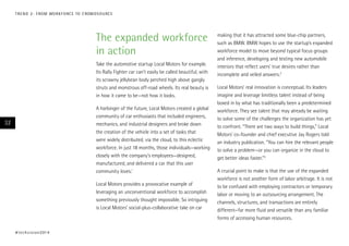 T R E N D 2 : F RO M WO R K F O RC E TO C ROW D S O U RC E

The expanded workforce
in action
Take the automotive startup Local Motors for example.
Its Rally Fighter car can’t easily be called beautiful, with
its scrawny jellybean body perched high above gangly
struts and monstrous off-road wheels. Its real beauty is
in how it came to be—not how it looks.
A harbinger of the future, Local Motors created a global
community of car enthusiasts that included engineers,
mechanics, and industrial designers and broke down
the creation of the vehicle into a set of tasks that
were widely distributed, via the cloud, to this eclectic
workforce. In just 18 months, those individuals—working
closely with the company’s employees—designed,
manufactured, and delivered a car that this user
community loves.1

32

Local Motors provides a provocative example of
leveraging an unconventional workforce to accomplish
something previously thought impossible. So intriguing
is Local Motors’ social-plus-collaborative take on car

# t e c h v i s i o n 2 01 4

making that it has attracted some blue-chip partners,
such as BMW. BMW hopes to use the startup’s expanded
workforce model to move beyond typical focus groups
and inference, developing and testing new automobile
interiors that reflect users’ true desires rather than
incomplete and veiled answers.2
Local Motors’ real innovation is conceptual. Its leaders
imagine and leverage limitless talent instead of being
boxed in by what has traditionally been a predetermined
workforce. They see talent that may already be waiting
to solve some of the challenges the organization has yet
to confront. “There are two ways to build things,” Local
Motors’ co-founder and chief executive Jay Rogers told
an industry publication. “You can hire the relevant people
to solve a problem—or you can organize in the cloud to
get better ideas faster.”3
A crucial point to make is that the use of the expanded
workforce is not another form of labor arbitrage. It is not
to be confused with employing contractors or temporary
labor or moving to an outsourcing arrangement. The
channels, structures, and transactions are entirely
different—far more fluid and versatile than any familiar
forms of accessing human resources.

 
