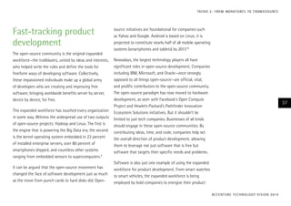 T R E N D 2 : F RO M WO R K F O RC E TO C ROW D S O U RC E

Fast-tracking product
development
The open-source community is the original expanded
workforce—the trailblazers, united by ideas and interests,
who helped write the rules and define the tools for
freeform ways of developing software. Collectively,
these impassioned individuals make up a global army
of developers who are creating and improving free
software, bringing worldwide benefits server by server,
device by device, for free.
This expanded workforce has touched every organization
in some way. Witness the widespread use of two outputs
of open-source projects: Hadoop and Linux. The first is
the engine that is powering the Big Data era; the second
is the kernel operating system embedded in 23 percent
of installed enterprise servers, over 80 percent of
smartphones shipped, and countless other systems
ranging from embedded sensors to supercomputers.9
It can be argued that the open-source movement has
changed the face of software development just as much
as the move from punch cards to hard disks did. Open-

source initiatives are foundational for companies such
as Yahoo and Google. Android is based on Linux; it is
projected to constitute nearly half of all mobile operating
systems (smartphones and tablets) by 2017.10
Nowadays, the largest technology players all have
significant roles in open-source development. Companies
including IBM, Microsoft, and Oracle—once strongly
opposed to all things open-source—are official, vital,
and prolific contributors to the open-source community.
The open-source paradigm has now moved to hardware
development, as seen with Facebook’s Open Compute
Project and Hewlett-Packard’s Pathfinder Innovation
Ecosystem Solutions initiatives. But it shouldn’t be
limited to just tech companies. Businesses of all kinds
should engage in these open-source communities. By
contributing ideas, time, and code, companies help set
the overall direction of product development, allowing
them to leverage not just software that is free but
software that targets their specific needs and problems.

37

Software is also just one example of using the expanded
workforce for product development. From smart watches
to smart vehicles, the expanded workforce is being
employed by bold companies to energize their product
AC C E N T U R E T E C H N O L O G Y V I S I O N 2 01 4

 
