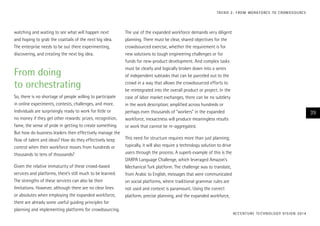 T R E N D 2 : F RO M WO R K F O RC E TO C ROW D S O U RC E

watching and waiting to see what will happen next
and hoping to grab the coattails of the next big idea.
The enterprise needs to be out there experimenting,
discovering, and creating the next big idea.

From doing
to orchestrating
So, there is no shortage of people willing to participate
in online experiments, contests, challenges, and more.
Individuals are surprisingly ready to work for little or
no money if they get other rewards: prizes, recognition,
fame, the sense of pride in getting to create something.
But how do business leaders then effectively manage the
flow of talent and ideas? How do they effectively keep
control when their workforce moves from hundreds or
thousands to tens of thousands?
Given the relative immaturity of these crowd-based
services and platforms, there’s still much to be learned.
The strengths of these services can also be their
limitations. However, although there are no clear lines
or absolutes when employing the expanded workforce,
there are already some useful guiding principles for
planning and implementing platforms for crowdsourcing.

The use of the expanded workforce demands very diligent
planning. There must be clear, shared objectives for the
crowdsourced exercise, whether the requirement is for
new solutions to tough engineering challenges or for
funds for new-product development. And complex tasks
must be clearly and logically broken down into a series
of independent subtasks that can be parceled out to the
crowd in a way that allows the crowdsourced efforts to
be reintegrated into the overall product or project. In the
case of labor market exchanges, there can be no subtlety
in the work description; amplified across hundreds or
perhaps even thousands of “workers” in the expanded
workforce, inexactness will produce meaningless results
or work that cannot be re-aggregated.

39

This need for structure requires more than just planning;
typically, it will also require a technology solution to drive
users through the process. A superb example of this is the
DARPA Language Challenge, which leveraged Amazon’s
Mechanical Turk platform. The challenge was to translate,
from Arabic to English, messages that were communicated
on social platforms, where traditional grammar rules are
not used and context is paramount. Using the correct
platform, precise planning, and the expanded workforce,

AC C E N T U R E T E C H N O L O G Y V I S I O N 2 01 4

 
