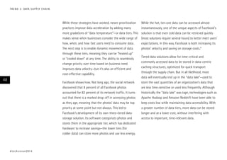 T R E N D 3 : DATA S U P P LY C H A I N

While these strategies have worked, newer prioritization
practices improve data acceleration by adding many
more gradations of “data temperature”—or data tiers. This
makes sense when businesses consider the wide range of
how, when, and how fast users need to consume data.
The next step is to enable dynamic movement of data
through these tiers, meaning they can be “heated up”
or “cooled down” at any time. The ability to seamlessly
change priority over time based on business need
improves data velocity—but it’s also an efficient and
cost-effective capability.

48

Facebook shows how. Not long ago, the social network
discovered that 8 percent of all Facebook photos
accounted for 82 percent of its network traffic. It turns
out that there is a marked drop-off in accessing photos
as they age, meaning that the photos’ data may be top
priority at some point but not always. This led to
Facebook’s development of its own three-tiered data
storage solution. Its software categorizes photos and
stores them in the appropriate tier, which has dedicated
hardware to increase savings—the lower tiers (for
colder data) can store more photos and use less energy.

# t e c h v i s i o n 2 01 4

While the hot, tier-one data can be accessed almost
instantaneously, one of the unique aspects of Facebook’s
solution is that even cold data can be retrieved quickly
(most solutions require several hours) to better meet users’
expectations. In this way, Facebook is both increasing its
photos’ velocity and saving on storage costs.9
Tiered data solutions allow for time-critical and
commonly accessed data to be stored in data-centric
caching structures, optimized for quick transport
through the supply chain. But in all likelihood, most
data will eventually end up in the “data lake”—used to
store the vast quantities of an organization’s data that
are less time-sensitive or used less frequently. Although
historically the “data lake” was tape, technologies such as
Apache Hadoop and Amazon Redshift have been able to
keep costs low while maintaining data accessibility. With
a greater number of data tiers, more data can be stored
longer and at a lower cost, without interfering with
access to important, time-relevant data.

 