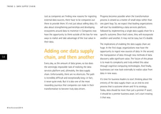 T R E N D 3 : DATA S U P P LY C H A I N

Just as companies are finding new reasons for ingesting
external data sources, there have to be companies out
there to provide them. It’s not just about selling data; it’s
also about strengthening partnerships and developing
ecosystems around data to monetize it. Companies now
have the opportunity to think outside of the box for new
ways to realize and take advantage of the true value in
their data.

Adding one data supply
chain, and then another

54

Every day, as the amount of data grows, so too does
the seemingly impossible task of realizing the data
services platform and, ultimately, the data supply
chain. Unfortunately, there are no shortcuts. The path
is incredibly difficult and exceptionally long—in fact,
it never quite ends. But it is also one of the most
rewarding journeys that companies can make in their
transformation to become truly data driven.

# t e c h v i s i o n 2 01 4

Progress becomes possible when the transformation
process is viewed as a matter of small steps rather than
one giant leap. So, we expect that leading organizations
will start by establishing a data services platform,
followed by implementing a single data supply chain for a
specific outcome. Once that’s done, they will incorporate
another—and another. It may not be easy, but it’s doable.
The implications of enabling the data supply chain are
huge. In the first stage, organizations now have the
opportunity to ingest new sources of data. In the second,
the manipulation of data through new methods of data
discovery adds significant value. The future of this phase
is to mask its complexity and truly embed this value
through cognitive computing technologies. And finally,
businesses can now look externally to realize value from
data in new ways.
It’s time for business leaders to start thinking about the
entirety of the data supply chain—as an end-to-end
process that is outcome driven and fit to strategy.
Today, data should be more than just a premier IT asset;
it should be a premier business asset. Let’s start treating
it that way.

 