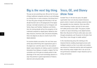 I N T RO D U CT I O N

Big is the next big thing Tesco, GE, and Disney
This year we see something more. We see the first wave
show how
of large traditional companies starting to use technology
as a driving force—in some situations, the driving force—
for how they grow strongly and effectively. If the last
decade has been seen as the playground of the digital
startups—overnight sensations such as Instagram and
Twitter, Zipcar and YouTube, TripAdvisor and Airbnb—
then the coming decade will see the emergence of the
traditional companies as digital giants. Backed by their
deep resources, enormous scale, and process discipline,
these new digerati are about to rewrite much of the
digital playbook.

6

For business leaders everywhere, the next three years
will be about determining their organizations’ pace in
this digital race—and their place in the new world of
digital. Large companies are making a push to transform
themselves from followers to leaders in digital. The first
contenders out of the gate are already poised to take
advantage of the many recent technology advances in
ways that promise to upend expectations of industry
observers and consumers alike.

# t e c h v i s i o n 2 01 4

Consider Tesco. In the last two years, the global
supermarket chain not only has created interactive
grocery stores in airports and subway stations but also
has expanded into new industries. Tesco now offers
movie streaming, e-books, and even its own seveninch tablet priced as low as $91.1 The grocery retailer
is well on its way to becoming a truly digital business.
More than 20 percent of Tesco’s online sales now come
through smartphones, and 10 percent of all orders from
Tesco Direct come through its mobile website.2
In the manufacturing arena, GE is betting on the
industrial Internet, building cloud-based services with
intelligent analytics so that it can collect and combine
vast amounts of industrial-machine data and equipment
data, extracting unique insights that it can use to set
new performance standards in major industries such as
energy and aviation.

 