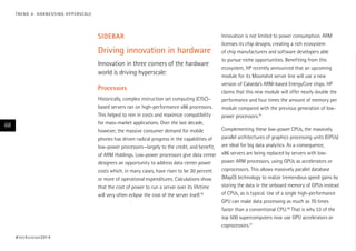 T R E N D 4 : H A R N E S S I N G H Y P E R S CA L E

sidebar

Driving innovation in hardware
Innovation in three corners of the hardware
world is driving hyperscale:
Processors
Historically, complex instruction set computing (CISC)–
based servers ran on high-performance x86 processors.
This helped to rein in costs and maximize compatibility
for mass-market applications. Over the last decade,
however, the massive consumer demand for mobile
phones has driven radical progress in the capabilities of
low-power processors—largely to the credit, and benefit,
of ARM Holdings. Low-power processors give data center
designers an opportunity to address data center power
costs which, in many cases, have risen to be 30 percent
or more of operational expenditures. Calculations show
that the cost of power to run a server over its lifetime
will very often eclipse the cost of the server itself.18

68

# t e c h v i s i o n 2 01 4

Innovation is not limited to power consumption. ARM
licenses its chip designs, creating a rich ecosystem
of chip manufacturers and software developers able
to pursue niche opportunities. Benefiting from this
ecosystem, HP recently announced that an upcoming
module for its Moonshot server line will use a new
version of Calxeda’s ARM-based EnergyCore chips. HP
claims that this new module will offer nearly double the
performance and four times the amount of memory per
module compared with the previous generation of lowpower processors.19
Complementing these low-power CPUs, the massively
parallel architectures of graphics processing units (GPUs)
are ideal for big data analytics. As a consequence,
x86 servers are being replaced by servers with lowpower ARM processors, using GPUs as accelerators or
coprocessors. This allows massively parallel database
(MapD) technology to realize tremendous speed gains by
storing the data in the onboard memory of GPUs instead
of CPUs, as is typical. Use of a single high-performance
GPU can make data processing as much as 70 times
faster than a conventional CPU.20 That is why 53 of the
top 500 supercomputers now use GPU accelerators or
coprocessors.21

 